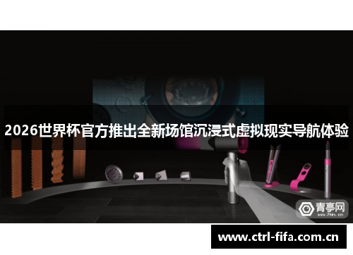 2026世界杯官方推出全新场馆沉浸式虚拟现实导航体验 2026世界杯官方推出全新场馆沉浸式虚拟现实导航体验